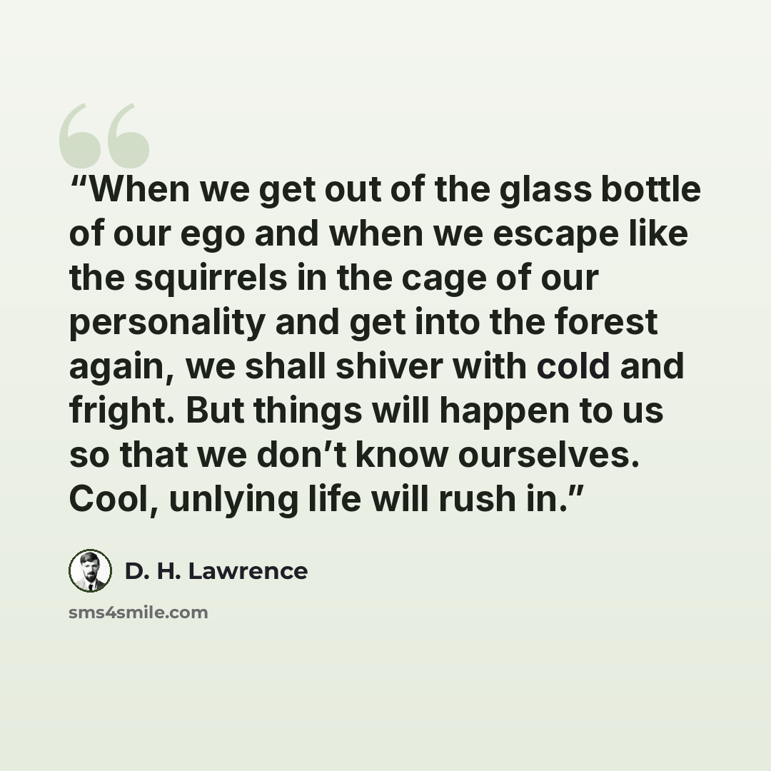 “When we get out of the glass bottle of our ego and when we escape like the squirrels in the cage of our personality and get into the forest again, we shall shiver with cold and fright. But things will happen to us so that we don’t know ourselves. Cool, unlying life will rush in.” quote by D. H. Lawrence