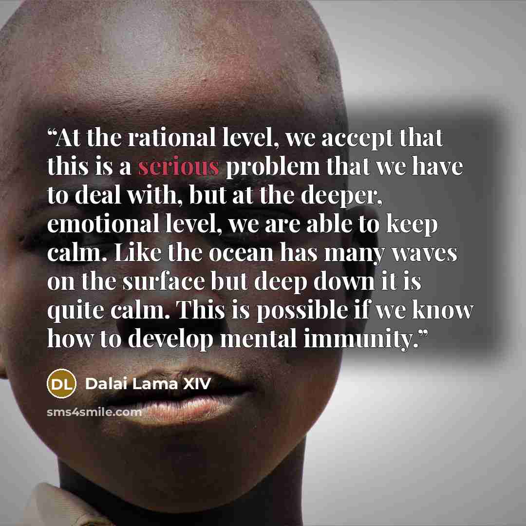 “At the rational level, we accept that this is a serious problem that we have to deal with, but at the deeper, emotional level, we are able to keep calm. Like the ocean has many waves on the surface but deep down it is quite calm. This is possible if we know how to develop mental immunity.” quote by Dalai Lama XIV
