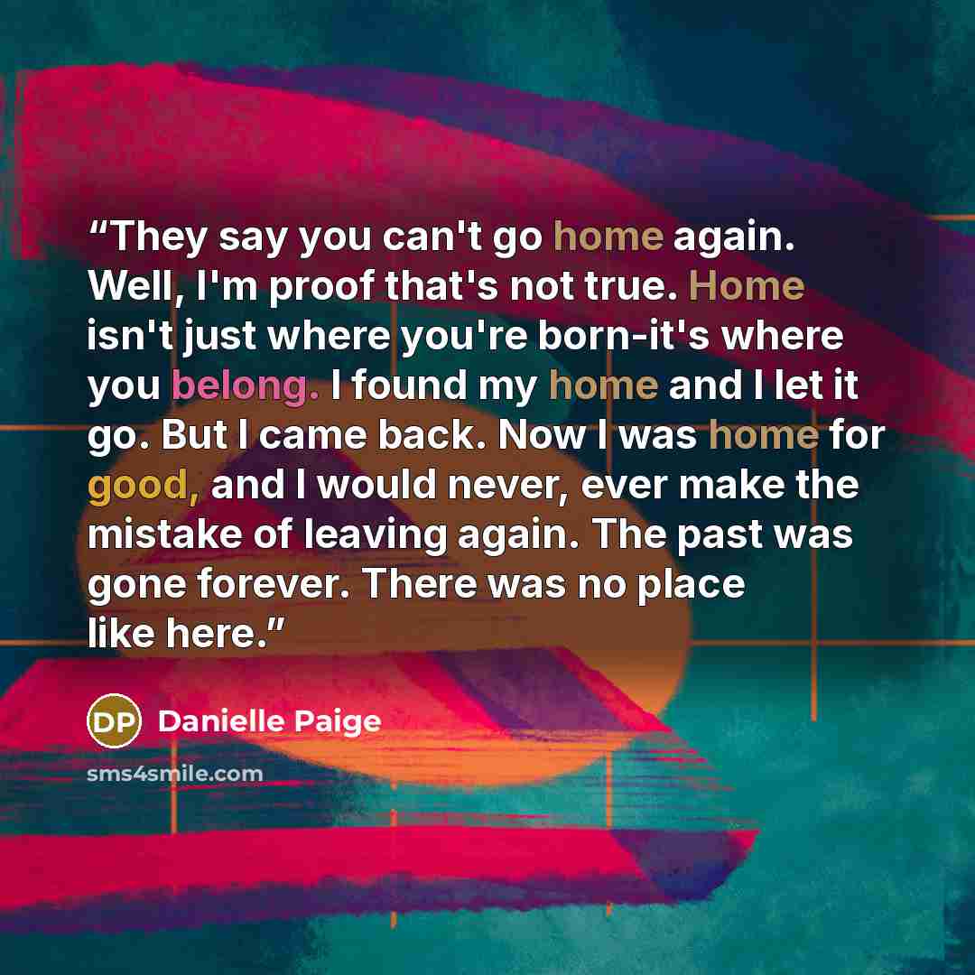 “They say you can't go home again. Well, I'm proof that's not true. Home isn't just where you're born-it's where you belong. I found my home and I let it go. But I came back. Now I was home for good, and I would never, ever make the mistake of leaving again. The past was gone forever. There was no…” quote by Danielle Paige