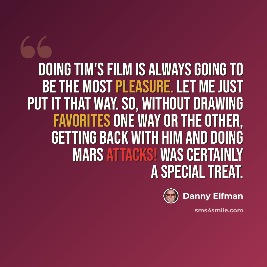 “Doing Tim's film is always going to be the most pleasure. Let me just put it that way. So, without drawing favorites one way or the other, getting back with him and doing Mars Attacks! was certainly a special treat.” quote by Danny Elfman