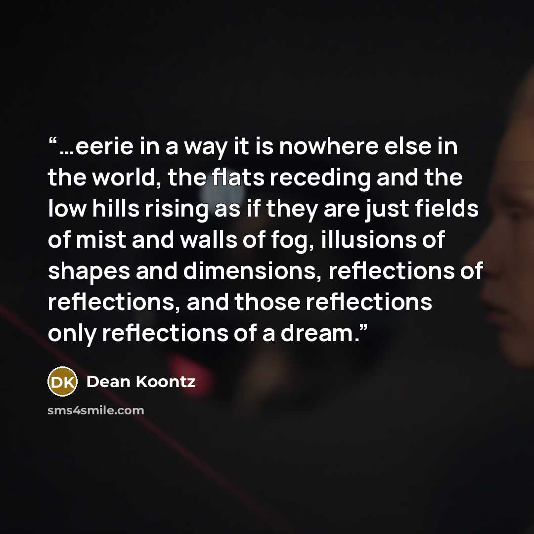 “…eerie in a way it is nowhere else in the world, the flats receding and the low hills rising as if they are just fields of mist and walls of fog, illusions of shapes and dimensions, reflections of reflections, and those reflections only reflections of a dream.” quote by Dean Koontz