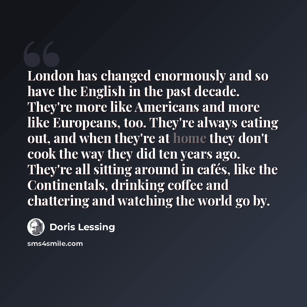 “London has changed enormously and so have the English in the past decade. They're more like Americans and more like Europeans, too. They're always eating out, and when they're at home they don't cook the way they did ten years ago. They're all sitting around in cafés, like the Continentals…” quote by Doris Lessing