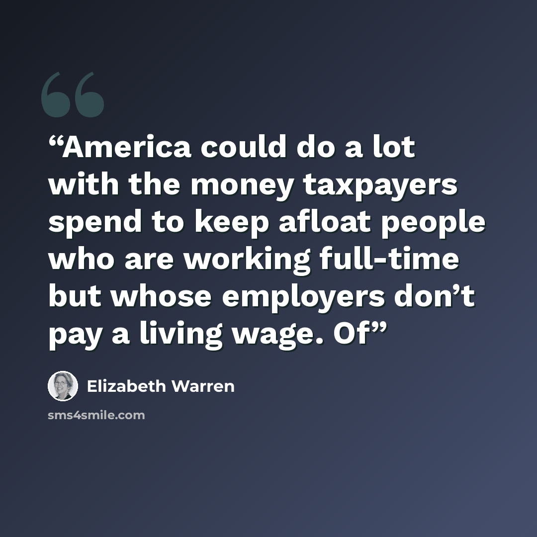 “America could do a lot with the money taxpayers spend to keep afloat people who are working full-time but whose employers don’t pay a living wage. Of” quote by Elizabeth Warren
