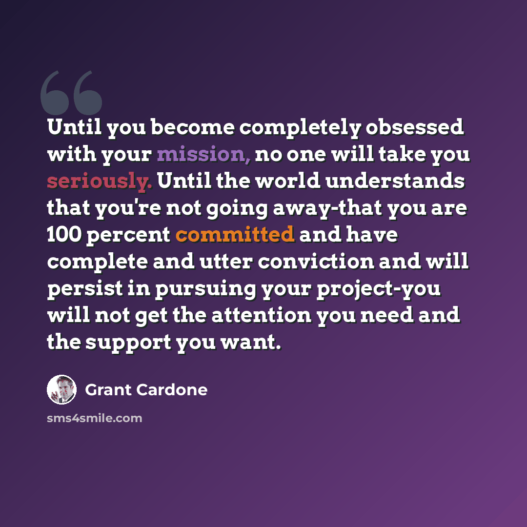“Until you become completely obsessed with your mission, no one will take you seriously. Until the world understands that you're not going away-that you are 100 percent committed and have complete and utter conviction and will persist in pursuing your project-you will not get the attention you need…” quote by Grant Cardone