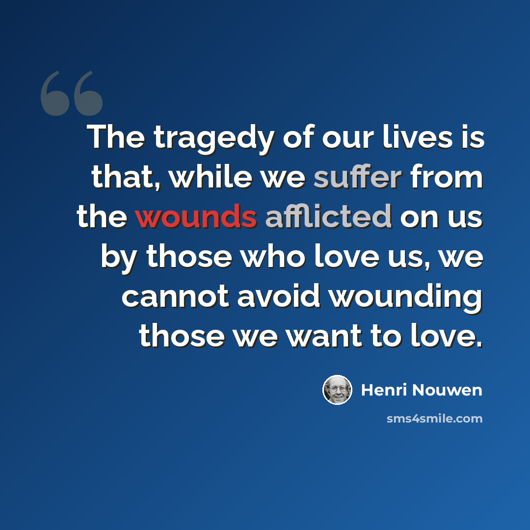 “The tragedy of our lives is that, while we suffer from the wounds afflicted on us by those who love us, we cannot avoid wounding those we want to love.” quote by Henri Nouwen