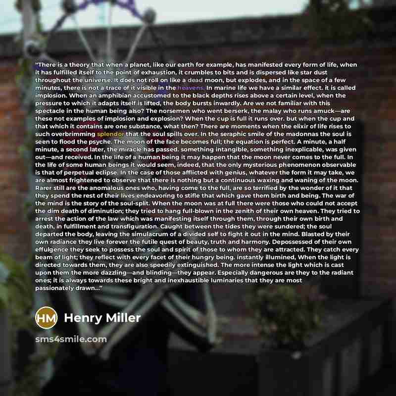 “There is a theory that when a planet, like our earth for example, has manifested every form of life, when it has fulfilled itself to the point of exhaustion, it crumbles to bits and is dispersed like star dust throughout the universe. It does not roll on like a dead moon, but explodes, and in the…” quote by Henry Miller