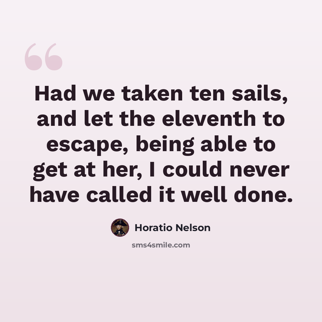 “Had we taken ten sails, and let the eleventh to escape, being able to get at her, I could never have called it well done.” quote by Horatio Nelson