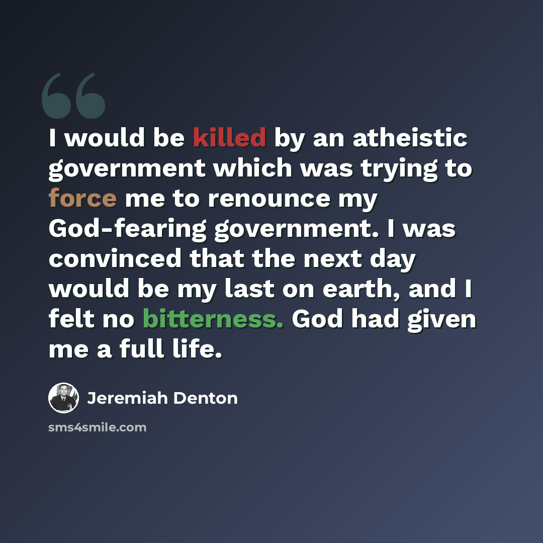 “I would be killed by an atheistic government which was trying to force me to renounce my God-fearing government. I was convinced that the next day would be my last on earth, and I felt no bitterness. God had given me a full life.” quote by Jeremiah Denton