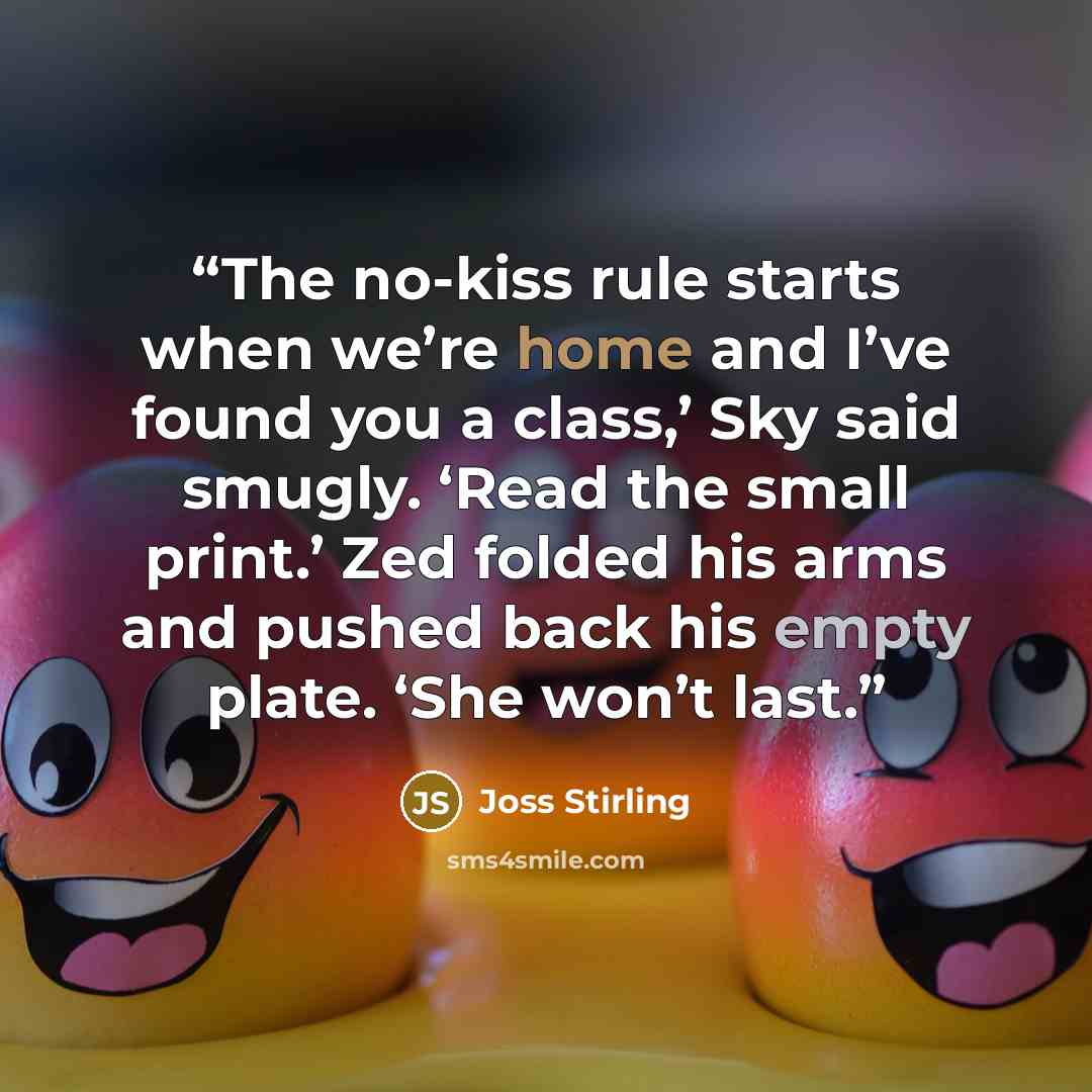 “The no-kiss rule starts when we’re home and I’ve found you a class,’ Sky said smugly. ‘Read the small print.’ Zed folded his arms and pushed back his empty plate. ‘She won’t last.” quote by Joss Stirling