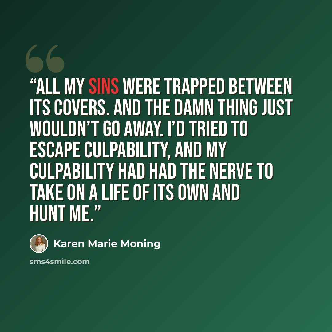 “All my sins were trapped between its covers. And the damn thing just wouldn’t go away. I’d tried to escape culpability, and my culpability had had the nerve to take on a life of its own and hunt me.” quote by Karen Marie Moning