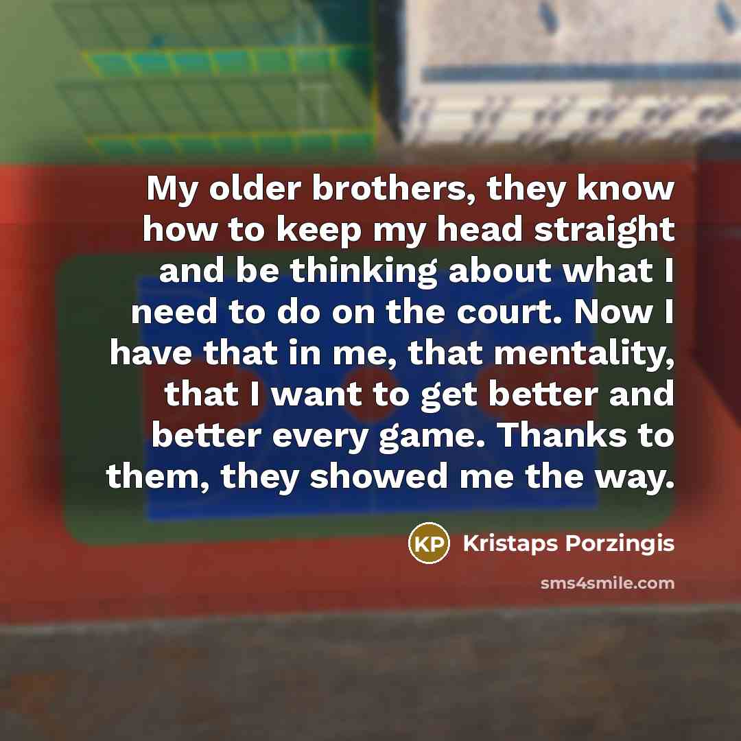“My older brothers, they know how to keep my head straight and be thinking about what I need to do on the court. Now I have that in me, that mentality, that I want to get better and better every game. Thanks to them, they showed me the way.” quote by Kristaps Porzingis