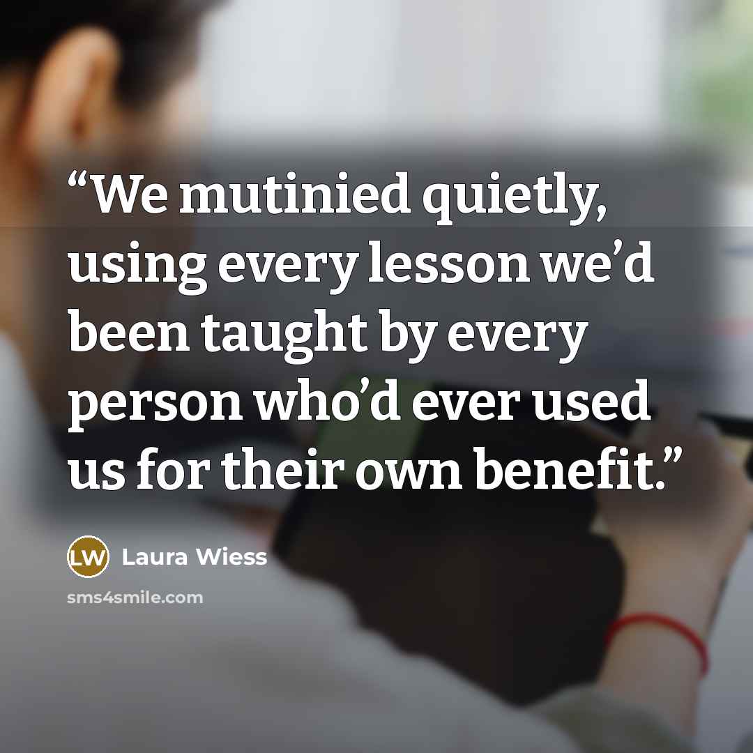 “We mutinied quietly, using every lesson we’d been taught by every person who’d ever used us for their own benefit.” quote by Laura Wiess