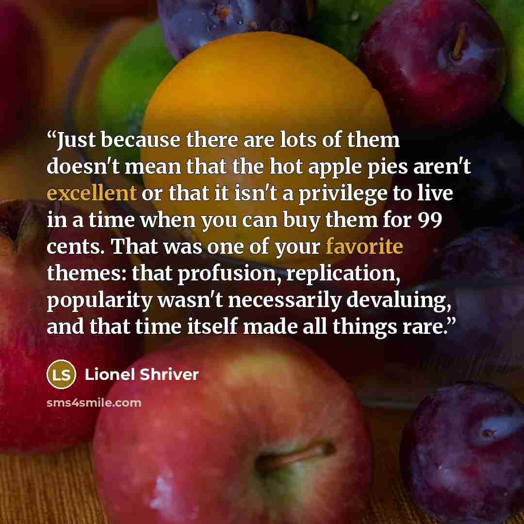 “Just because there are lots of them doesn't mean that the hot apple pies aren't excellent or that it isn't a privilege to live in a time when you can buy them for 99 cents. That was one of your favorite themes: that profusion, replication, popularity wasn't necessarily devaluing, and that time…” quote by Lionel Shriver