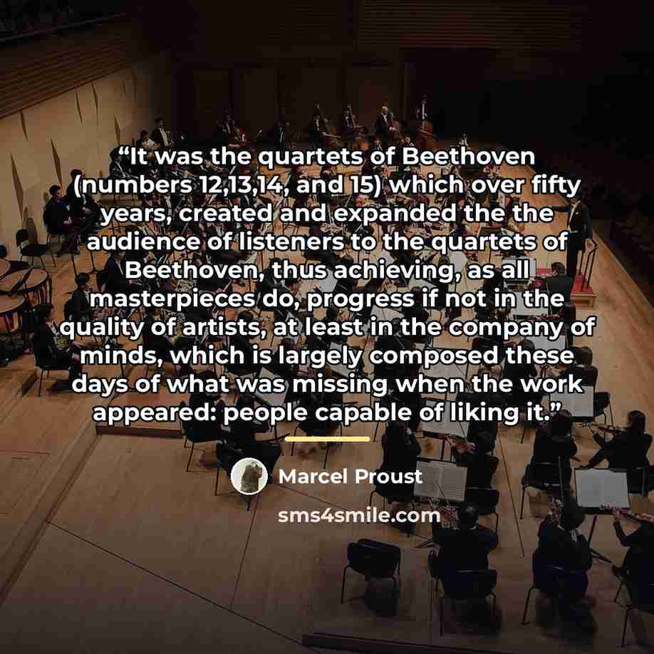 “It was the quartets of Beethoven (numbers 12,13,14, and 15) which over fifty years, created and expanded the the audience of listeners to the quartets of Beethoven, thus achieving, as all masterpieces do, progress if not in the quality of artists, at least in the company of minds, which is largely…” quote by Marcel Proust