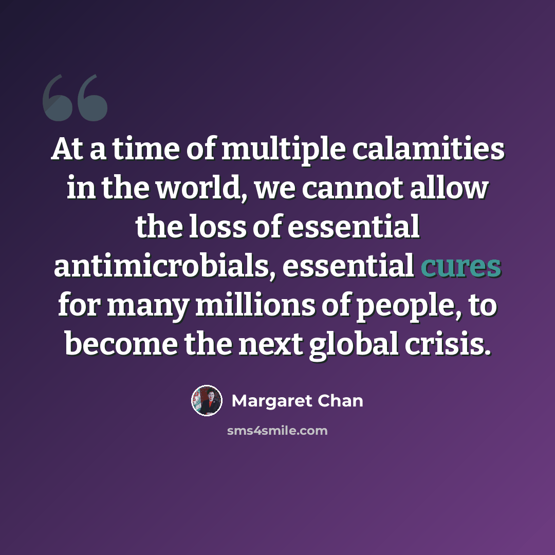 “At a time of multiple calamities in the world, we cannot allow the loss of essential antimicrobials, essential cures for many millions of people, to become the next global crisis.” quote by Margaret Chan