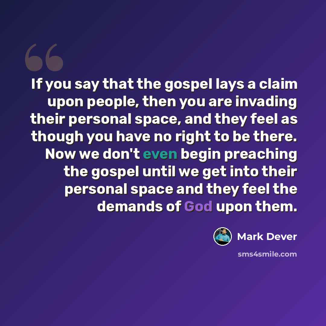 “If you say that the gospel lays a claim upon people, then you are invading their personal space, and they feel as though you have no right to be there. Now we don't even begin preaching the gospel until we get into their personal space and they feel the demands of God upon them.” quote by Mark Dever