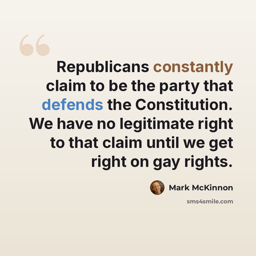 “Republicans constantly claim to be the party that defends the Constitution. We have no legitimate right to that claim until we get right on gay rights.” quote by Mark McKinnon