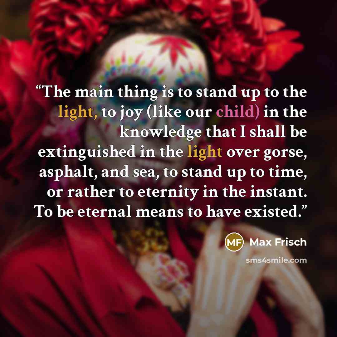 “The main thing is to stand up to the light, to joy (like our child) in the knowledge that I shall be extinguished in the light over gorse, asphalt, and sea, to stand up to time, or rather to eternity in the instant. To be eternal means to have existed.” quote by Max Frisch