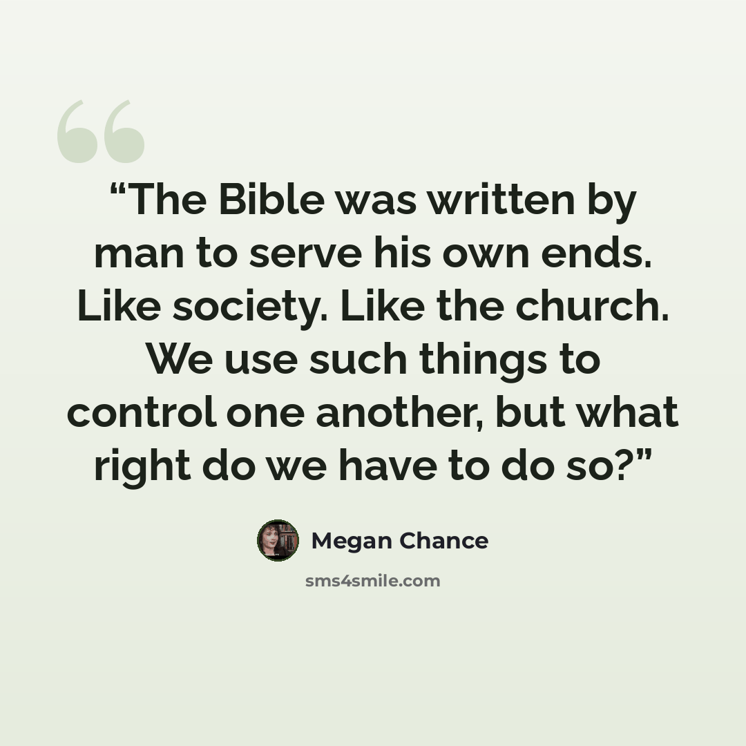 “The Bible was written by man to serve his own ends. Like society. Like the church. We use such things to control one another, but what right do we have to do so?” quote by Megan Chance