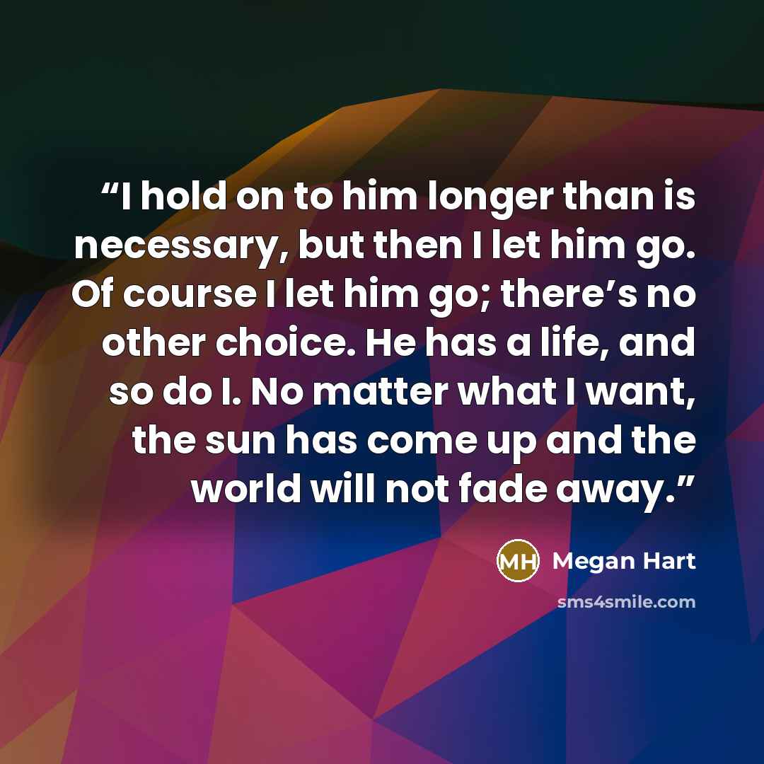 “I hold on to him longer than is necessary, but then I let him go. Of course I let him go; there’s no other choice. He has a life, and so do I. No matter what I want, the sun has come up and the world will not fade away.” quote by Megan Hart