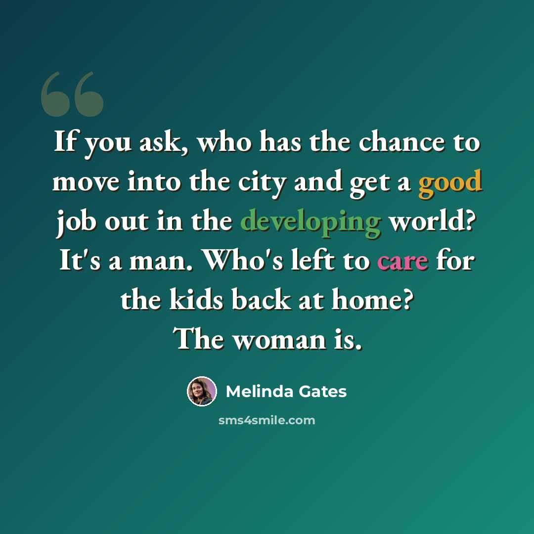 “If you ask, who has the chance to move into the city and get a good job out in the developing world? It's a man. Who's left to care for the kids back at home? The woman is.” quote by Melinda Gates
