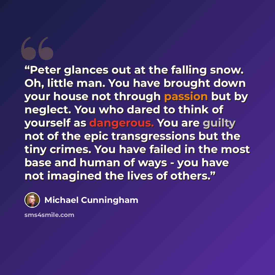 “Peter glances out at the falling snow. Oh, little man. You have brought down your house not through passion but by neglect. You who dared to think of yourself as dangerous. You are guilty not of the epic transgressions but the tiny crimes. You have failed in the most base and human of ways - you…” quote by Michael Cunningham