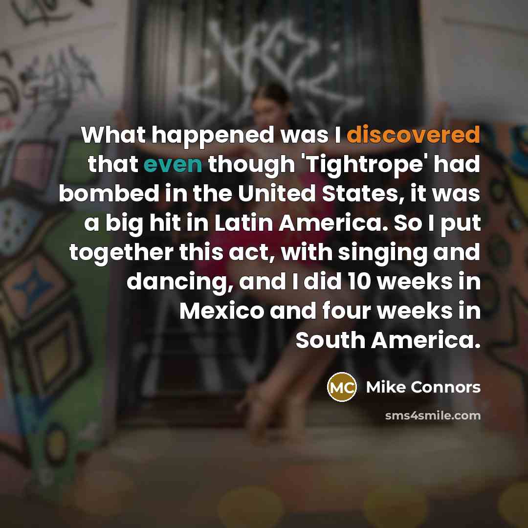 “What happened was I discovered that even though 'Tightrope' had bombed in the United States, it was a big hit in Latin America. So I put together this act, with singing and dancing, and I did 10 weeks in Mexico and four weeks in South America.” quote by Mike Connors