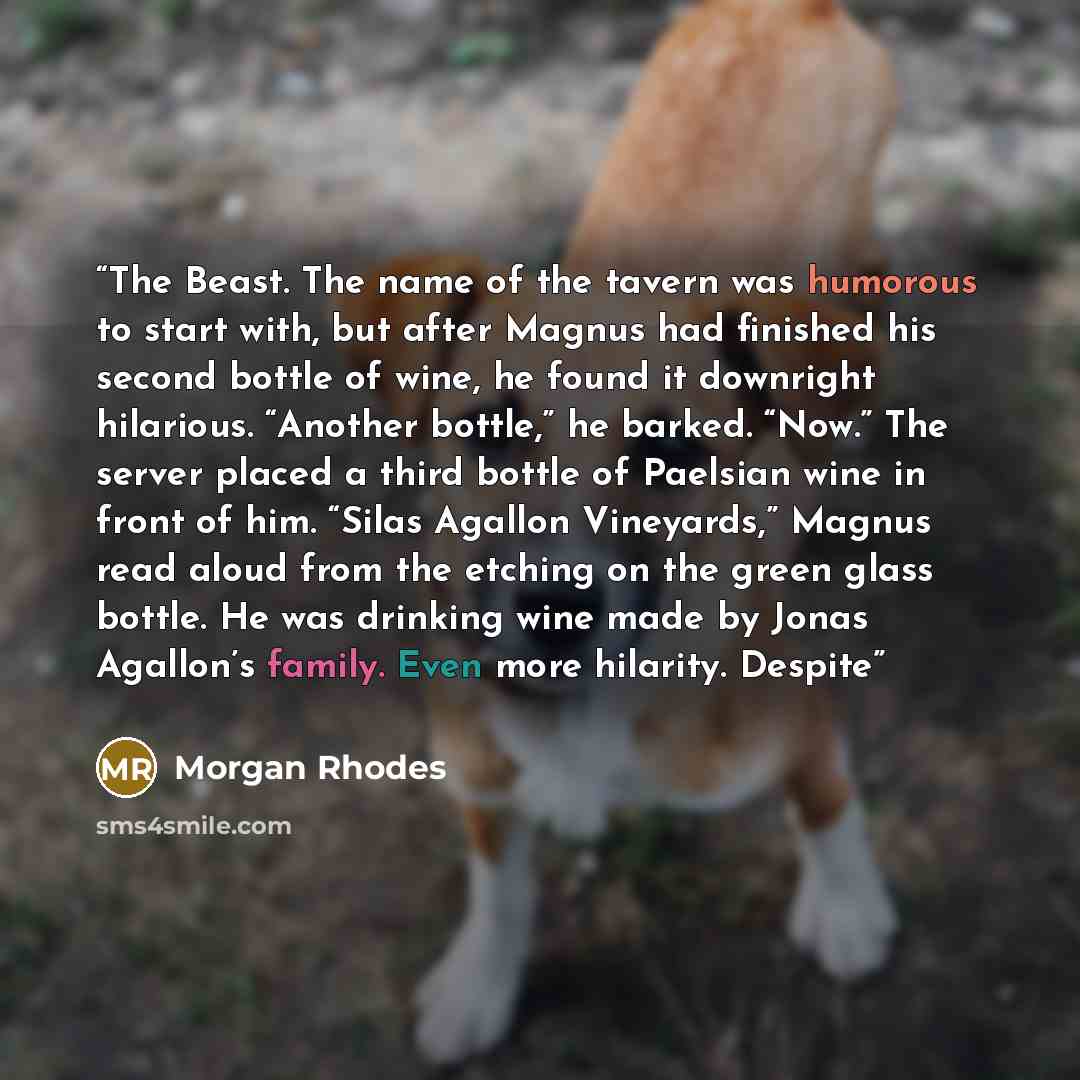 “The Beast. The name of the tavern was humorous to start with, but after Magnus had finished his second bottle of wine, he found it downright hilarious. “Another bottle,” he barked. “Now.” The server placed a third bottle of Paelsian wine in front of him. “Silas Agallon Vineyards,” Magnus read…” quote by Morgan Rhodes