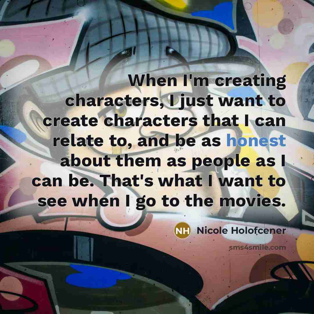 “When I'm creating characters, I just want to create characters that I can relate to, and be as honest about them as people as I can be. That's what I want to see when I go to the movies.” quote by Nicole Holofcener