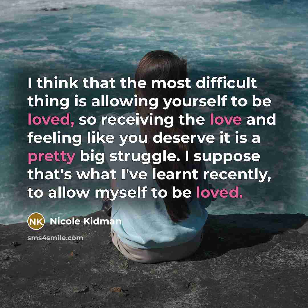 “I think that the most difficult thing is allowing yourself to be loved, so receiving the love and feeling like you deserve it is a pretty big struggle. I suppose that's what I've learnt recently, to allow myself to be loved.” quote by Nicole Kidman