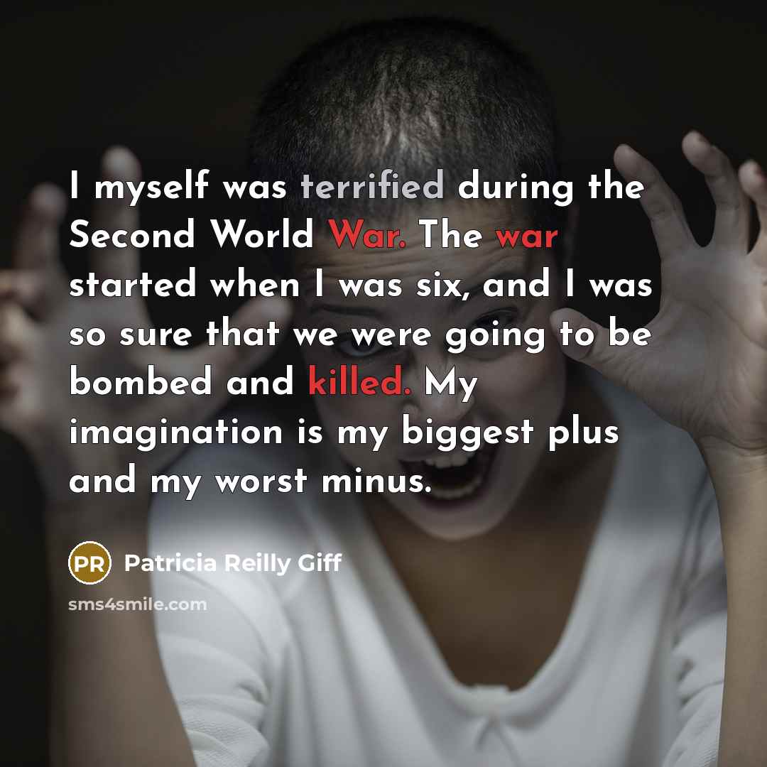 “I myself was terrified during the Second World War. The war started when I was six, and I was so sure that we were going to be bombed and killed. My imagination is my biggest plus and my worst minus.” quote by Patricia Reilly Giff