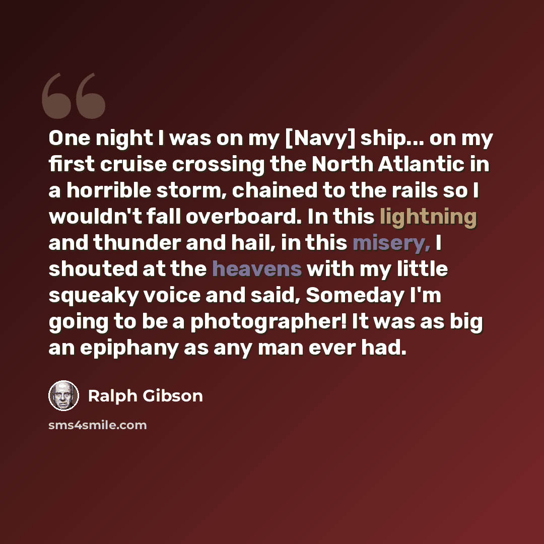 “One night I was on my [Navy] ship... on my first cruise crossing the North Atlantic in a horrible storm, chained to the rails so I wouldn't fall overboard. In this lightning and thunder and hail, in this misery, I shouted at the heavens with my little squeaky voice and said, Someday I'm going to…” quote by Ralph Gibson