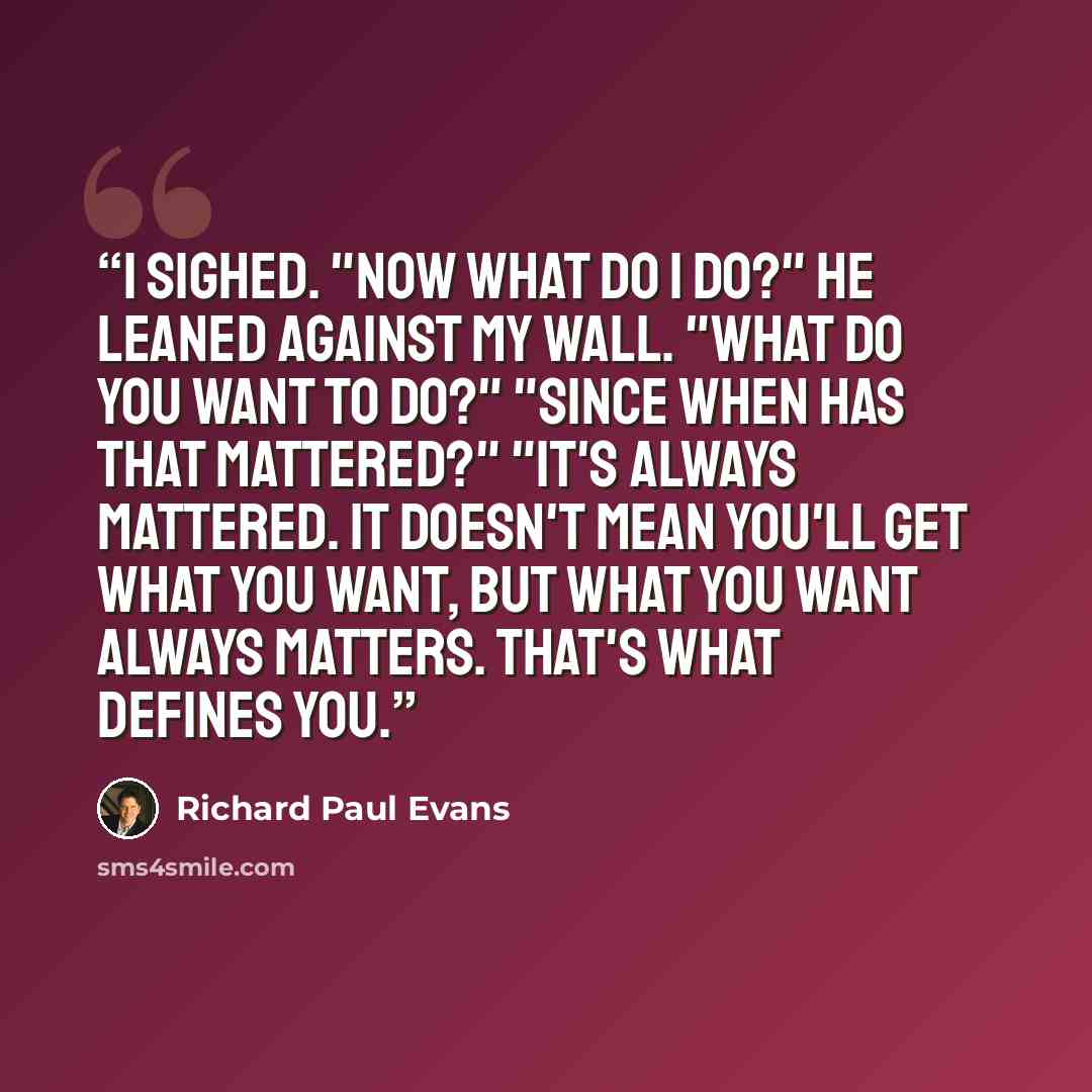 “I sighed. "Now what do I do?" He leaned against my wall. "What do you want to do?" "Since when has that mattered?" "It's always mattered. It doesn't mean you'll get what you want, but what you want always matters. That's what defines you.” quote by Richard Paul Evans