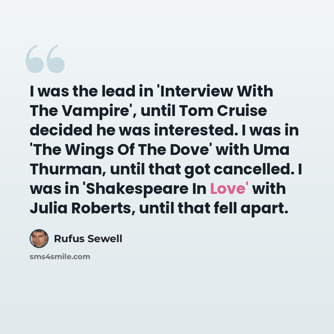 “I was the lead in 'Interview With The Vampire', until Tom Cruise decided he was interested. I was in 'The Wings Of The Dove' with Uma Thurman, until that got cancelled. I was in 'Shakespeare In Love' with Julia Roberts, until that fell apart.” quote by Rufus Sewell