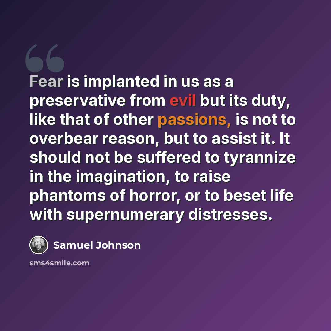“Fear is implanted in us as a preservative from evil but its duty, like that of other passions, is not to overbear reason, but to assist it. It should not be suffered to tyrannize in the imagination, to raise phantoms of horror, or to beset life with supernumerary distresses.” quote by Samuel Johnson