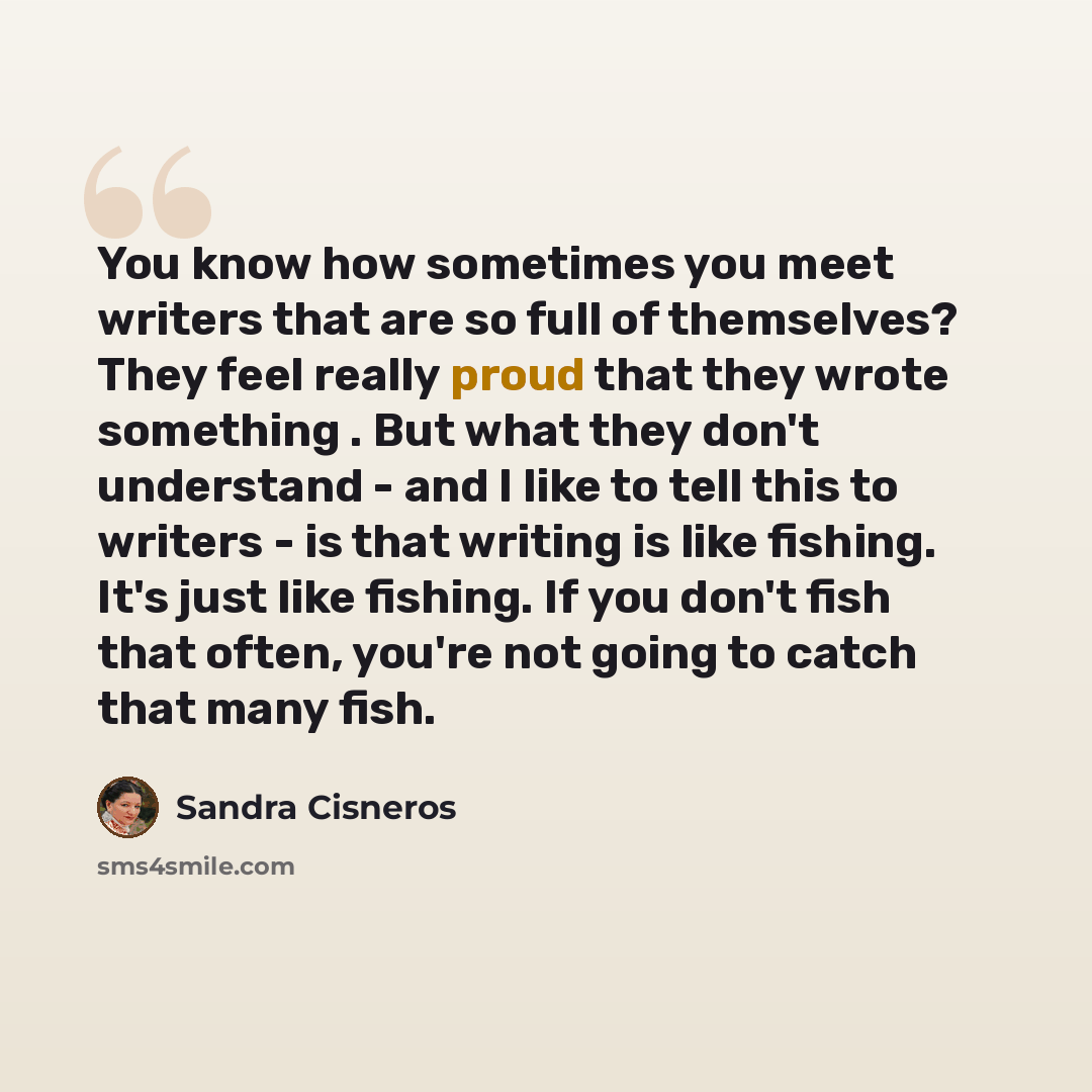 “You know how sometimes you meet writers that are so full of themselves? They feel really proud that they wrote something . But what they don't understand - and I like to tell this to writers - is that writing is like fishing. It's just like fishing. If you don't fish that often, you're not going…” quote by Sandra Cisneros