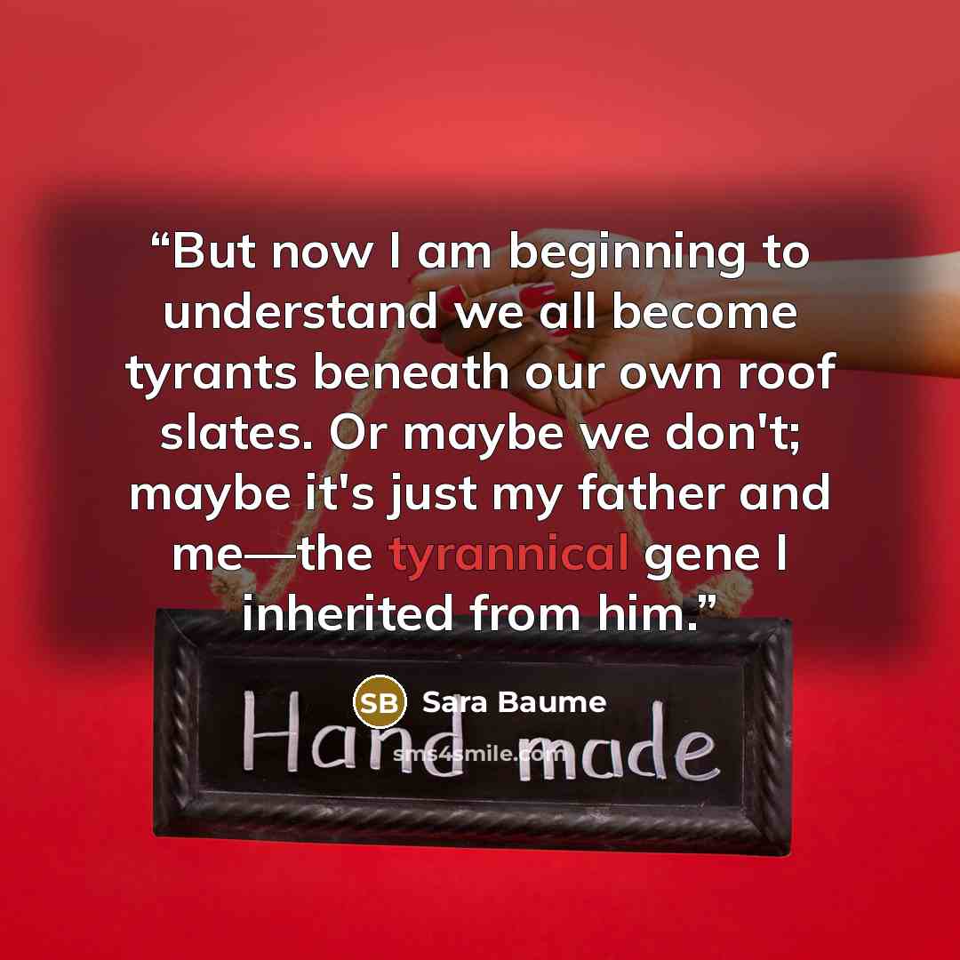 “But now I am beginning to understand we all become tyrants beneath our own roof slates. Or maybe we don't; maybe it's just my father and me—the tyrannical gene I inherited from him.” quote by Sara Baume