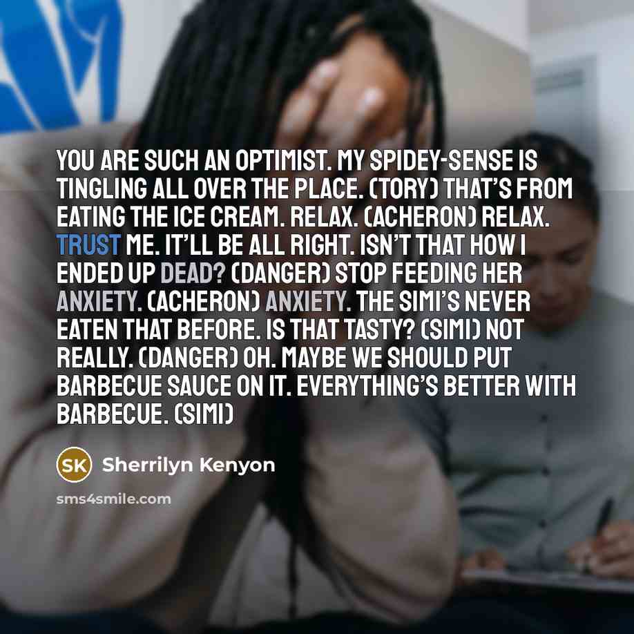 “You are such an optimist. My Spidey-sense is tingling all over the place. (Tory) That’s from eating the ice cream. Relax. (Acheron) Relax. Trust me. It’ll be all right. Isn’t that how I ended up dead? (Danger) Stop feeding her anxiety. (Acheron) Anxiety. The Simi’s never eaten that before. Is that…” quote by Sherrilyn Kenyon