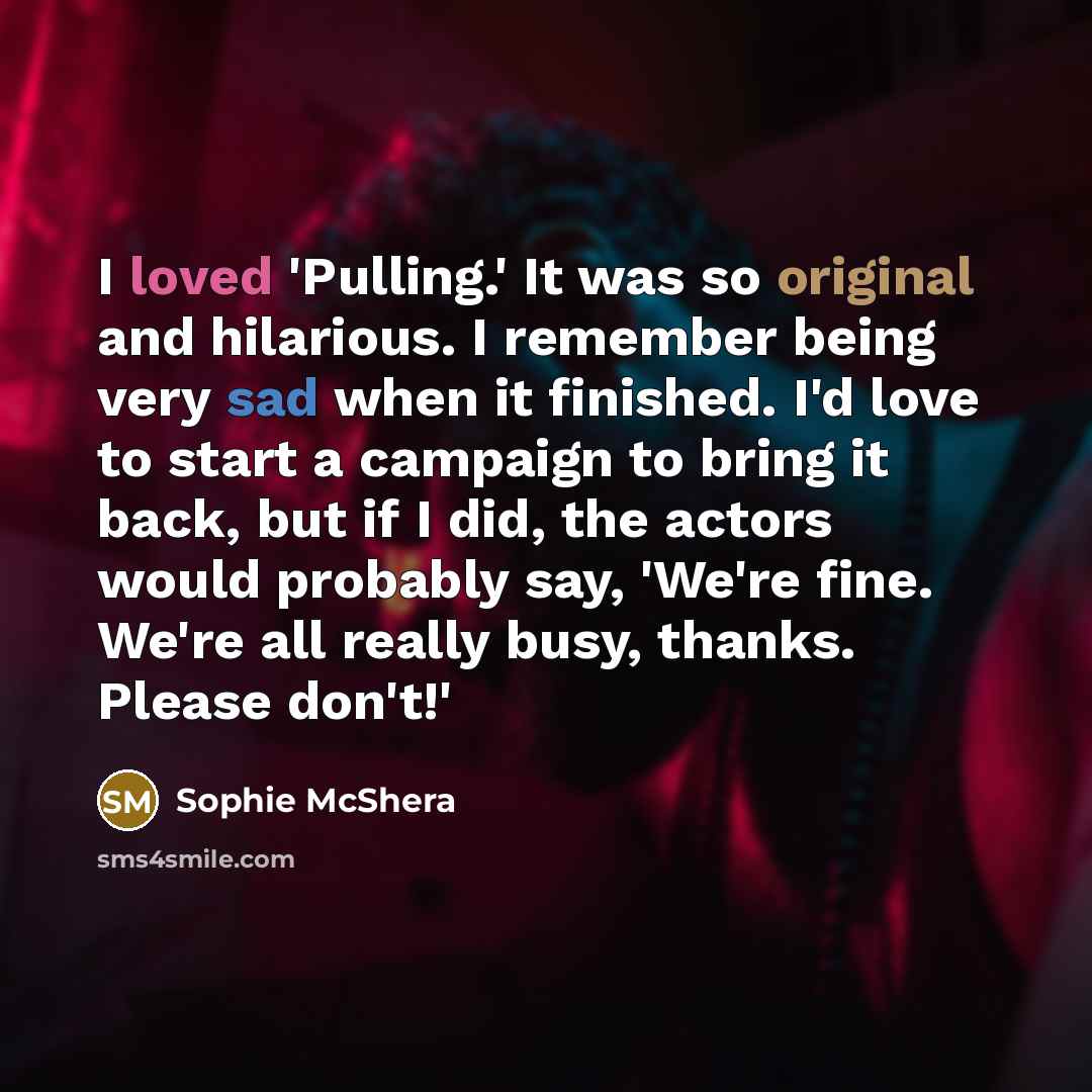 “I loved 'Pulling.' It was so original and hilarious. I remember being very sad when it finished. I'd love to start a campaign to bring it back, but if I did, the actors would probably say, 'We're fine. We're all really busy, thanks. Please don't!'” quote by Sophie McShera