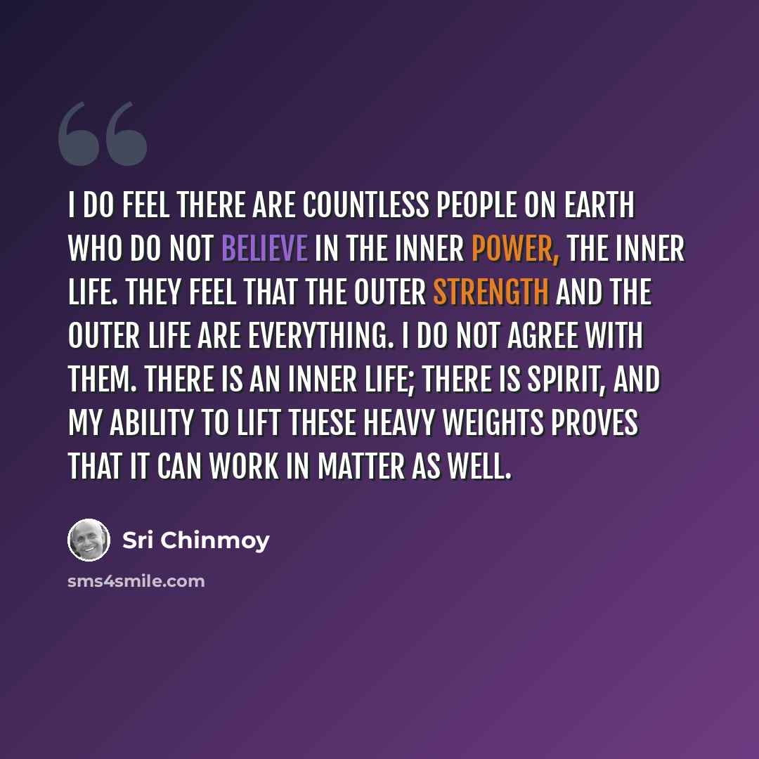 “I do feel there are countless people on earth who do not believe in the inner power, the inner life. They feel that the outer strength and the outer life are everything. I do not agree with them. There is an inner life; there is spirit, and my ability to lift these heavy weights proves that it can…” quote by Sri Chinmoy