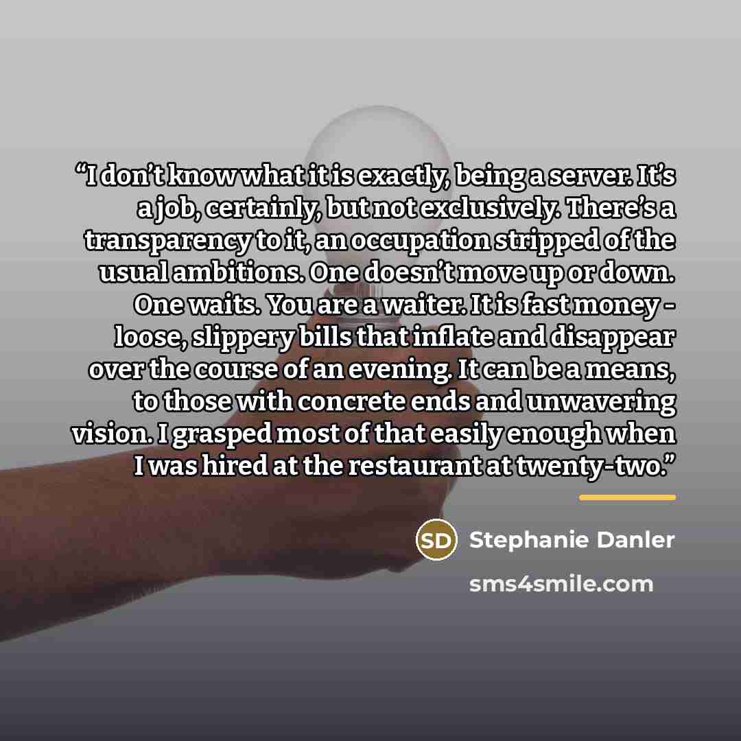 “I don’t know what it is exactly, being a server. It’s a job, certainly, but not exclusively. There’s a transparency to it, an occupation stripped of the usual ambitions. One doesn’t move up or down. One waits. You are a waiter. It is fast money - loose, slippery bills that inflate and disappear…” quote by Stephanie Danler
