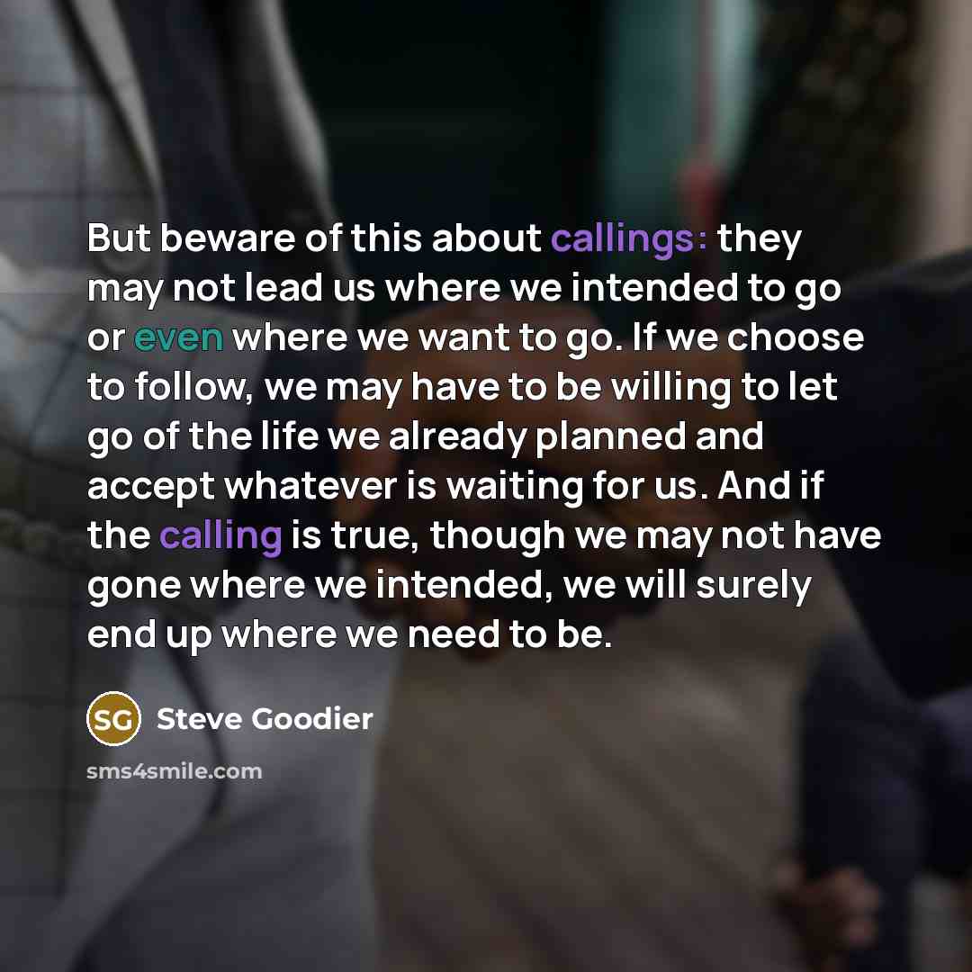 “But beware of this about callings: they may not lead us where we intended to go or even where we want to go. If we choose to follow, we may have to be willing to let go of the life we already planned and accept whatever is waiting for us. And if the calling is true, though we may not have gone…” quote by Steve Goodier