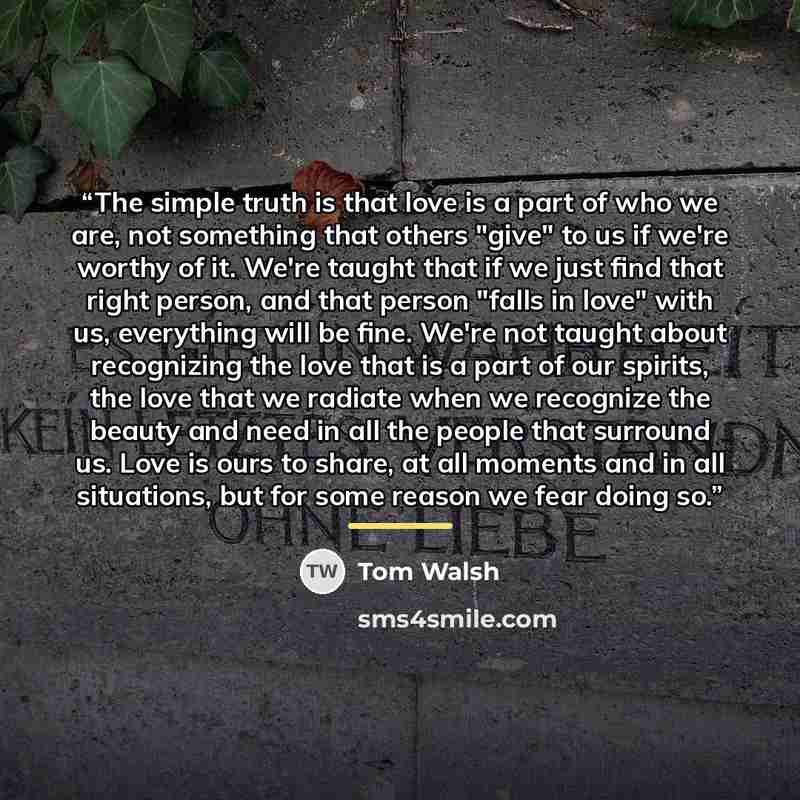 “The simple truth is that love is a part of who we are, not something that others "give" to us if we're worthy of it. We're taught that if we just find that right person, and that person "falls in love" with us, everything will be fine. We're not taught about recognizing the love that is a part of…” quote by Tom Walsh