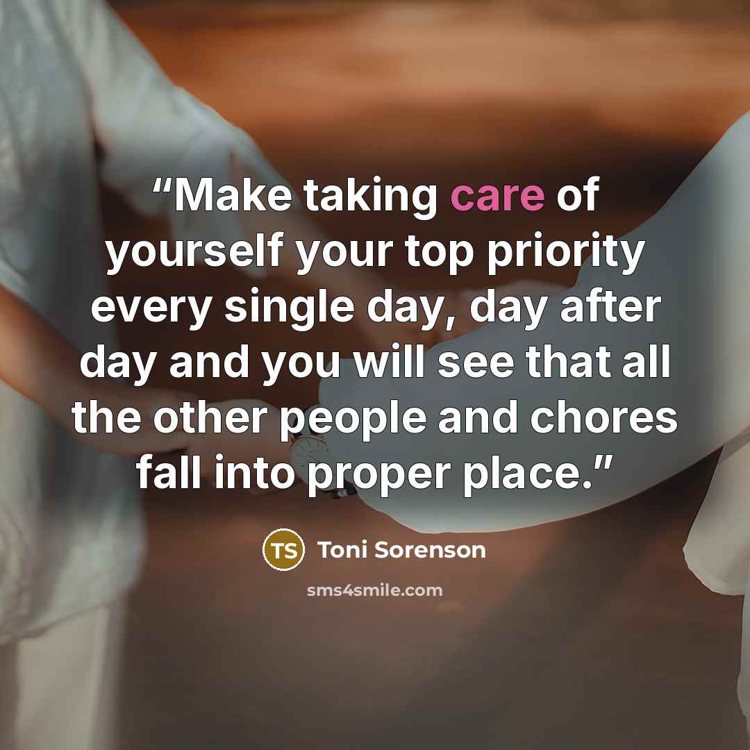 “Make taking care of yourself your top priority every single day, day after day and you will see that all the other people and chores fall into proper place.” quote by Toni Sorenson