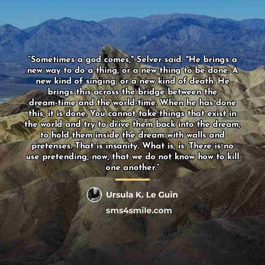 “Sometimes a god comes," Selver said. "He brings a new way to do a thing, or a new thing to be done. A new kind of singing, or a new kind of death. He brings this across the bridge between the dream-time and the world-time. When he has done this, it is done. You cannot take things that exist in the…” quote by Ursula K. Le Guin