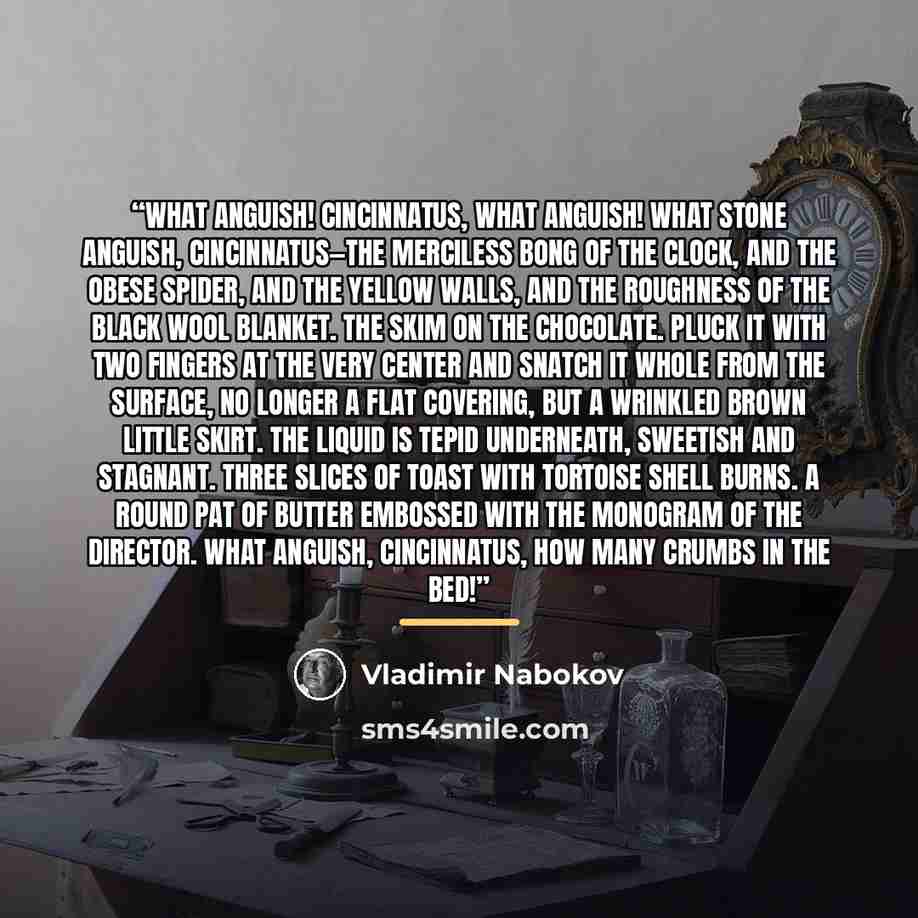 “What anguish! Cincinnatus, what anguish! What stone anguish, Cincinnatus—the merciless bong of the clock, and the obese spider, and the yellow walls, and the roughness of the black wool blanket. The skim on the chocolate. Pluck it with two fingers at the very center and snatch it whole from the…” quote by Vladimir Nabokov