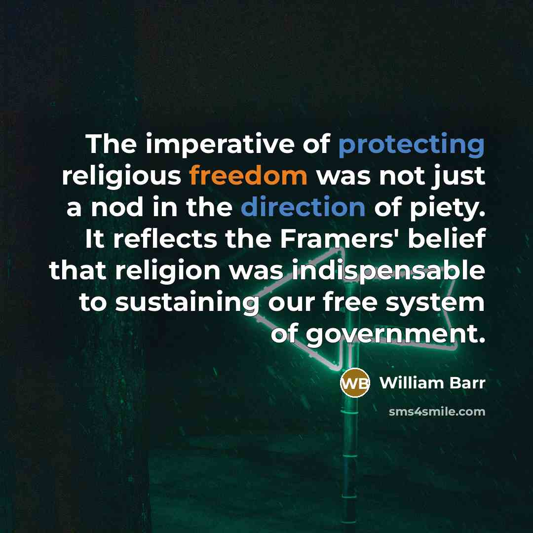 “The imperative of protecting religious freedom was not just a nod in the direction of piety. It reflects the Framers' belief that religion was indispensable to sustaining our free system of government.” quote by William Barr