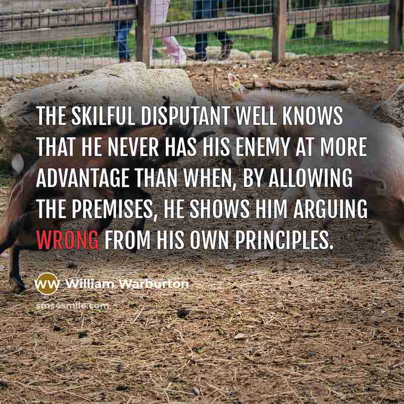 “The skilful disputant well knows that he never has his enemy at more advantage than when, by allowing the premises, he shows him arguing wrong from his own principles.” quote by William Warburton