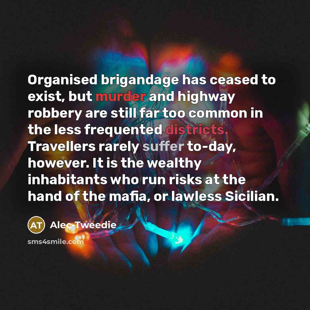 “Organised brigandage has ceased to exist, but murder and highway robbery are still far too common in the less frequented districts. Travellers rarely suffer to-day, however. It is the wealthy inhabitants who run risks at the hand of the mafia, or lawless Sicilian.” quote by Alec-Tweedie