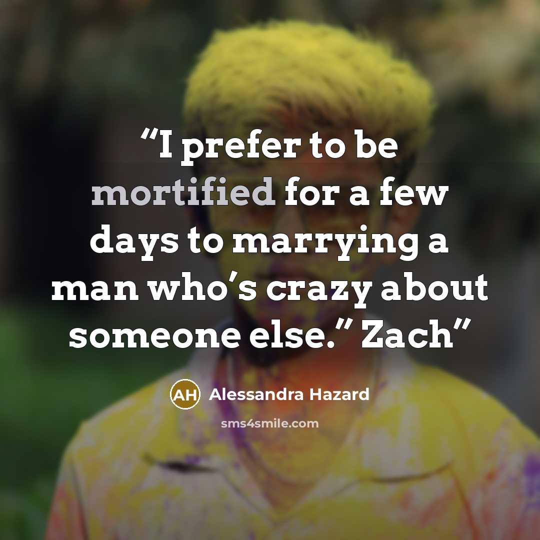 “I prefer to be mortified for a few days to marrying a man who’s crazy about someone else.” Zach” quote by Alessandra Hazard